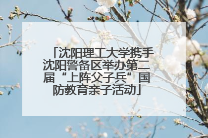 沈阳理工大学携手沈阳警备区举办第二届“上阵父子兵”国防教育亲子活动