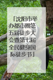 沈阳市举办都市圈第五届徒步大会暨第七届全民健身国际徒步节