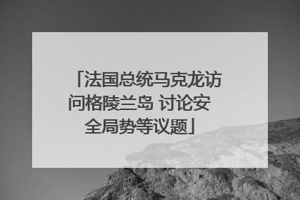 法国总统马克龙访问格陵兰岛 讨论安全局势等议题