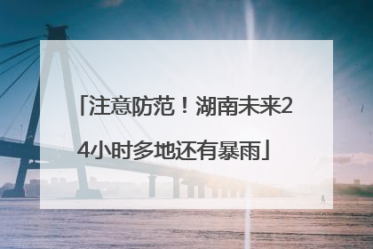 注意防范！湖南未来24小时多地还有暴雨