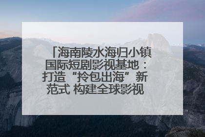 海南陵水海归小镇国际短剧影视基地：打造“拎包出海”新范式 构建全球影视产业“新热土”