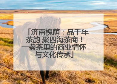 济南槐荫：品千年茶韵 聚四海茶商！一盏茶里的商业情怀与文化传承