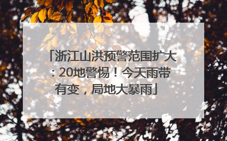 浙江山洪预警范围扩大：20地警惕！今天雨带有变，局地大暴雨