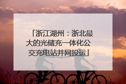 浙江湖州：浙北最大的光储充一体化公交充电站并网投运