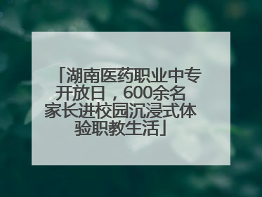湖南医药职业中专开放日，600余名家长进校园沉浸式体验职教生活