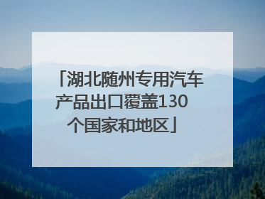 湖北随州专用汽车产品出口覆盖130个国家和地区