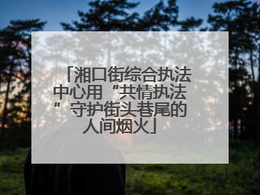 湘口街综合执法中心用“共情执法”守护街头巷尾的人间烟火