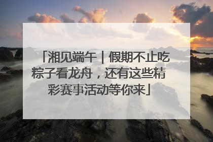 湘见端午｜假期不止吃粽子看龙舟，还有这些精彩赛事活动等你来