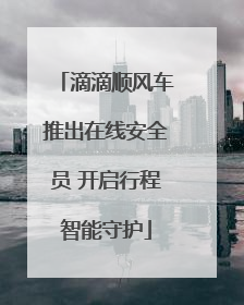 滴滴顺风车推出在线安全员 开启行程智能守护