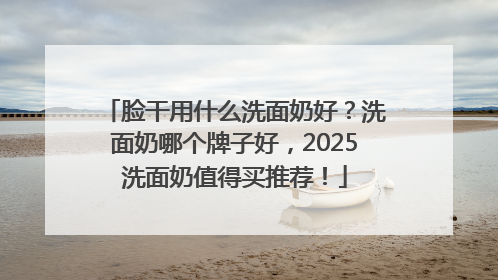 脸干用什么洗面奶好？洗面奶哪个牌子好，2025洗面奶值得买推荐！
