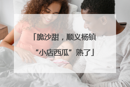 脆沙甜，顺义杨镇“小店西瓜”熟了