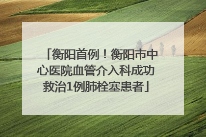衡阳首例！衡阳市中心医院血管介入科成功救治1例肺栓塞患者