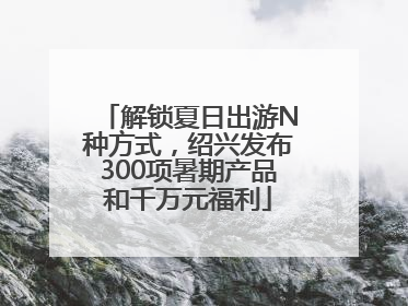 解锁夏日出游N种方式，绍兴发布300项暑期产品和千万元福利