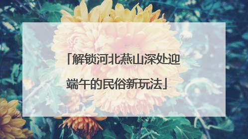 解锁河北燕山深处迎端午的民俗新玩法