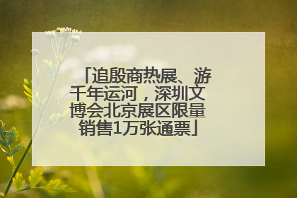 追殷商热展、游千年运河，深圳文博会北京展区限量销售1万张通票