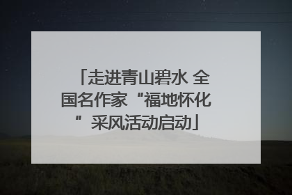 走进青山碧水 全国名作家“福地怀化”采风活动启动