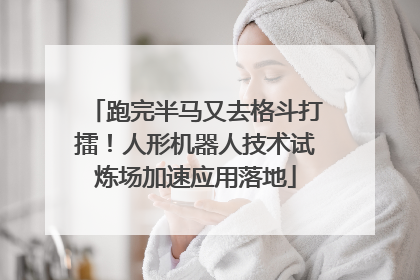跑完半马又去格斗打擂！人形机器人技术试炼场加速应用落地
