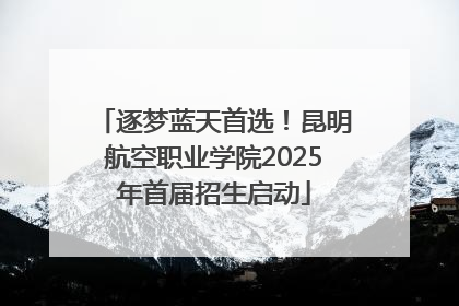 逐梦蓝天首选！昆明航空职业学院2025年首届招生启动