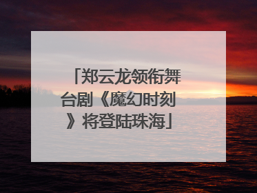 郑云龙领衔舞台剧《魔幻时刻》将登陆珠海