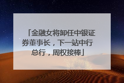 金融女将卸任中银证券董事长，下一站中行总行，周权接棒