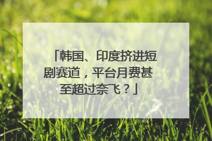 韩国、印度挤进短剧赛道，平台月费甚至超过奈飞？
