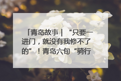 青岛故事｜“只要一进门，就没有我修不了的”！青岛六旬“骑行侠”有个隐藏身份，社区“全能维修工”