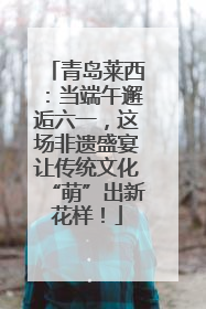 青岛莱西：当端午邂逅六一，这场非遗盛宴让传统文化“萌”出新花样！