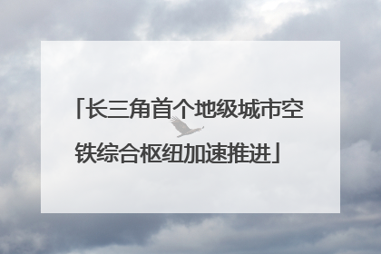 长三角首个地级城市空铁综合枢纽加速推进