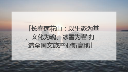 长春莲花山：以生态为基、文化为魂、冰雪为翼 打造全国文旅产业新高地