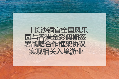长沙铜官窑国风乐园与香港金彩假期签署战略合作框架协议 实现相关入境游业务增收超亿元