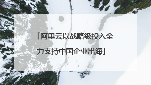 阿里云以战略级投入全力支持中国企业出海