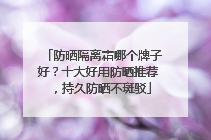 防晒隔离霜哪个牌子好？十大好用防晒推荐，持久防晒不斑驳