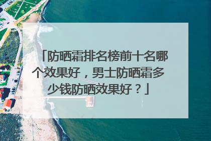 防晒霜排名榜前十名哪个效果好，男士防晒霜多少钱防晒效果好？