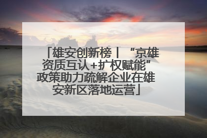 雄安创新榜丨“京雄资质互认+扩权赋能”政策助力疏解企业在雄安新区落地运营