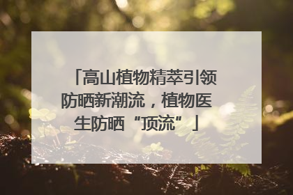 高山植物精萃引领防晒新潮流，植物医生防晒“顶流”