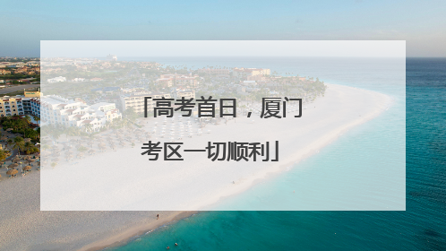 高考首日，厦门考区一切顺利