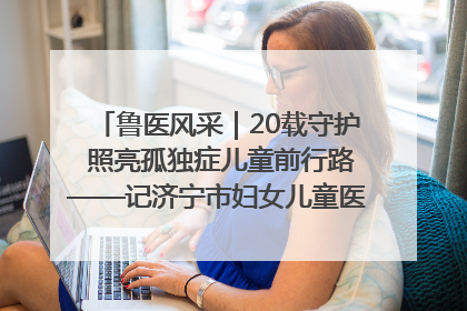 鲁医风采｜20载守护 照亮孤独症儿童前行路——记济宁市妇女儿童医院儿童康复中心主任、副主任技师赵淑珍