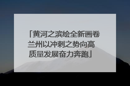 黄河之滨绘全新画卷 兰州以冲刺之势向高质量发展奋力奔跑
