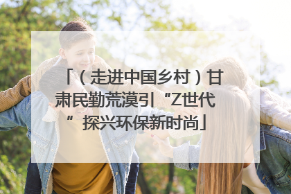 （走进中国乡村）甘肃民勤荒漠引“Z世代”探兴环保新时尚