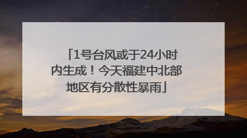 1号台风或于24小时内生成！今天福建中北部地区有分散性暴雨