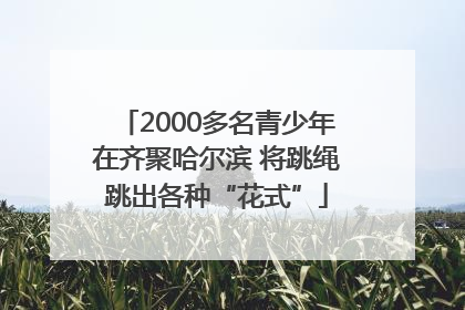 2000多名青少年在齐聚哈尔滨 将跳绳跳出各种“花式”