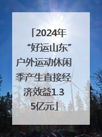 2024年“好运山东”户外运动休闲季产生直接经济效益1.35亿元