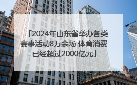 2024年山东省举办各类赛事活动8万余场 体育消费已经超过2000亿元