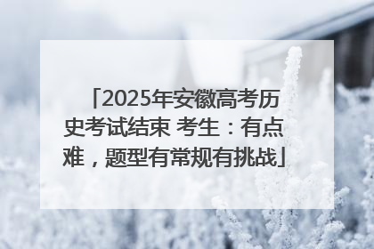 2025年安徽高考历史考试结束 考生：有点难，题型有常规有挑战