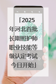 2025年河北首批长期照护师职业技能等级认定考试今日开始