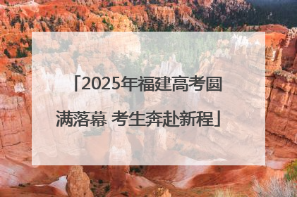 2025年福建高考圆满落幕 考生奔赴新程