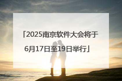 2025南京软件大会将于6月17日至19日举行
