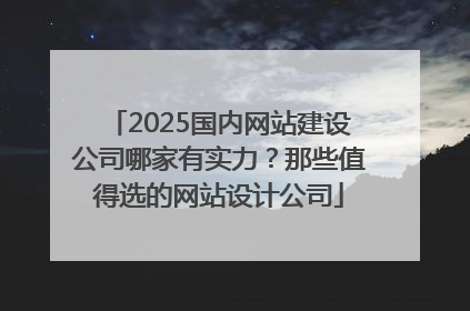 2025国内网站建设公司哪家有实力？那些值得选的网站设计公司