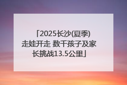 2025长沙(夏季)走娃开走 数千孩子及家长挑战13.5公里