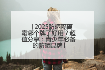2025防晒隔离霜哪个牌子好用？超值分享：青少年必备的防晒品牌